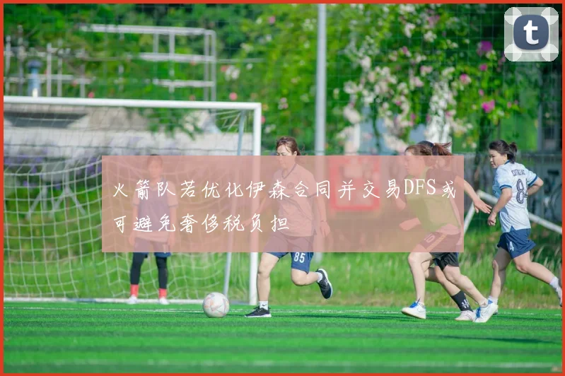 火箭队若优化伊森合同并交易DFS或可避免奢侈税负担