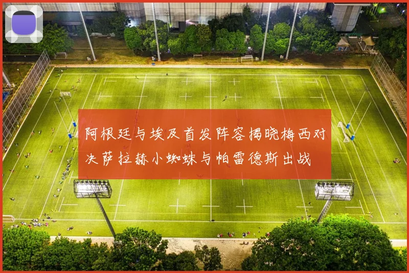 阿根廷与埃及首发阵容揭晓梅西对决萨拉赫小蜘蛛与帕雷德斯出战