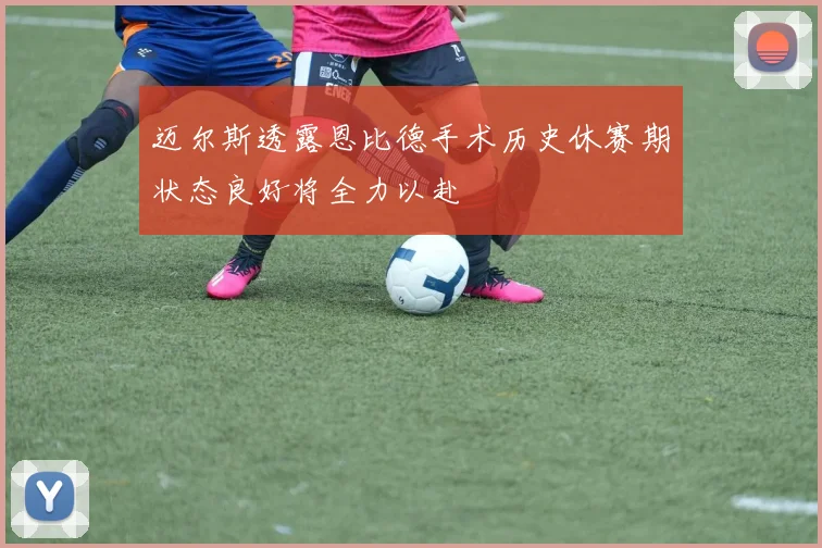 迈尔斯透露恩比德手术历史休赛期状态良好将全力以赴