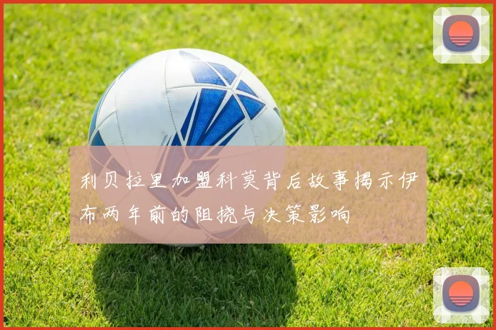 利贝拉里加盟科莫背后故事揭示伊布两年前的阻挠与决策影响