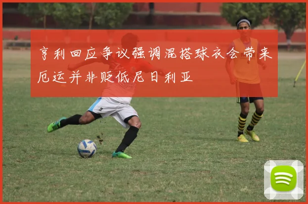 亨利回应争议强调混搭球衣会带来厄运并非贬低尼日利亚