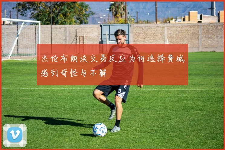 杰伦布朗谈交易反应为何选择费城感到奇怪与不解