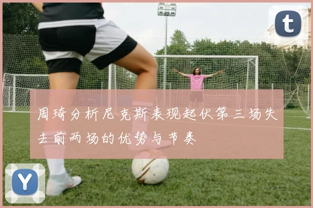 周琦分析尼克斯表现起伏第三场失去前两场的优势与节奏