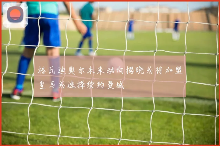 格瓦迪奥尔未来动向揭晓或将加盟皇马或选择续约曼城